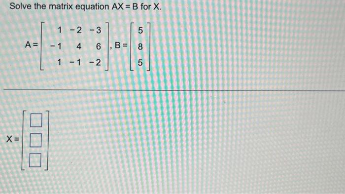 Solve the matrix equation AX = B for X.
1 -2 -3
A = -1
48
X=
4 6 , B=
1 -1 -2
5
8
LO