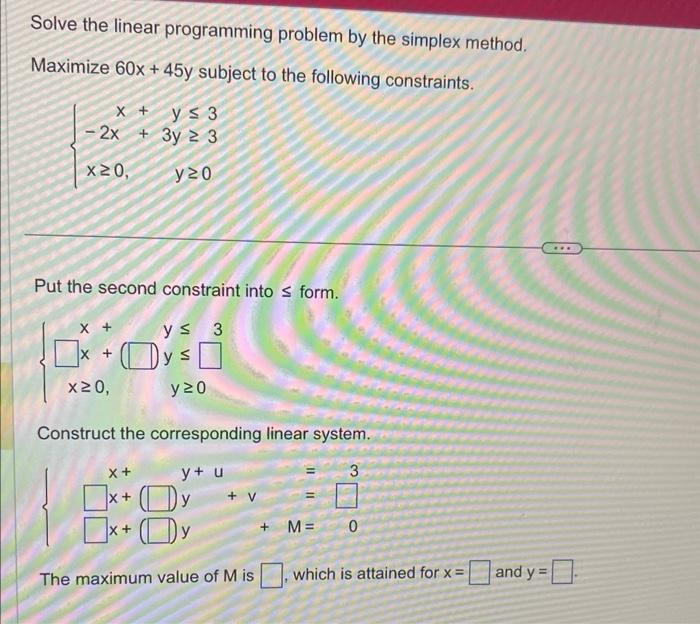 Solve the linear programming problem by the simplex method.
Maximize 60x +45y subject to the following constraints.
y≤ 3
3y 23
y20
X +
-2x +
x20,
Put the second constraint into ≤ form.
y≤ 3
ys
X +
x20,
y 20
Construct the corresponding linear system.
y+ u
3
x +
X+
Oy
x+y
+ V
The maximum value of M is
+ M=
0
which is attained for x =
and y=