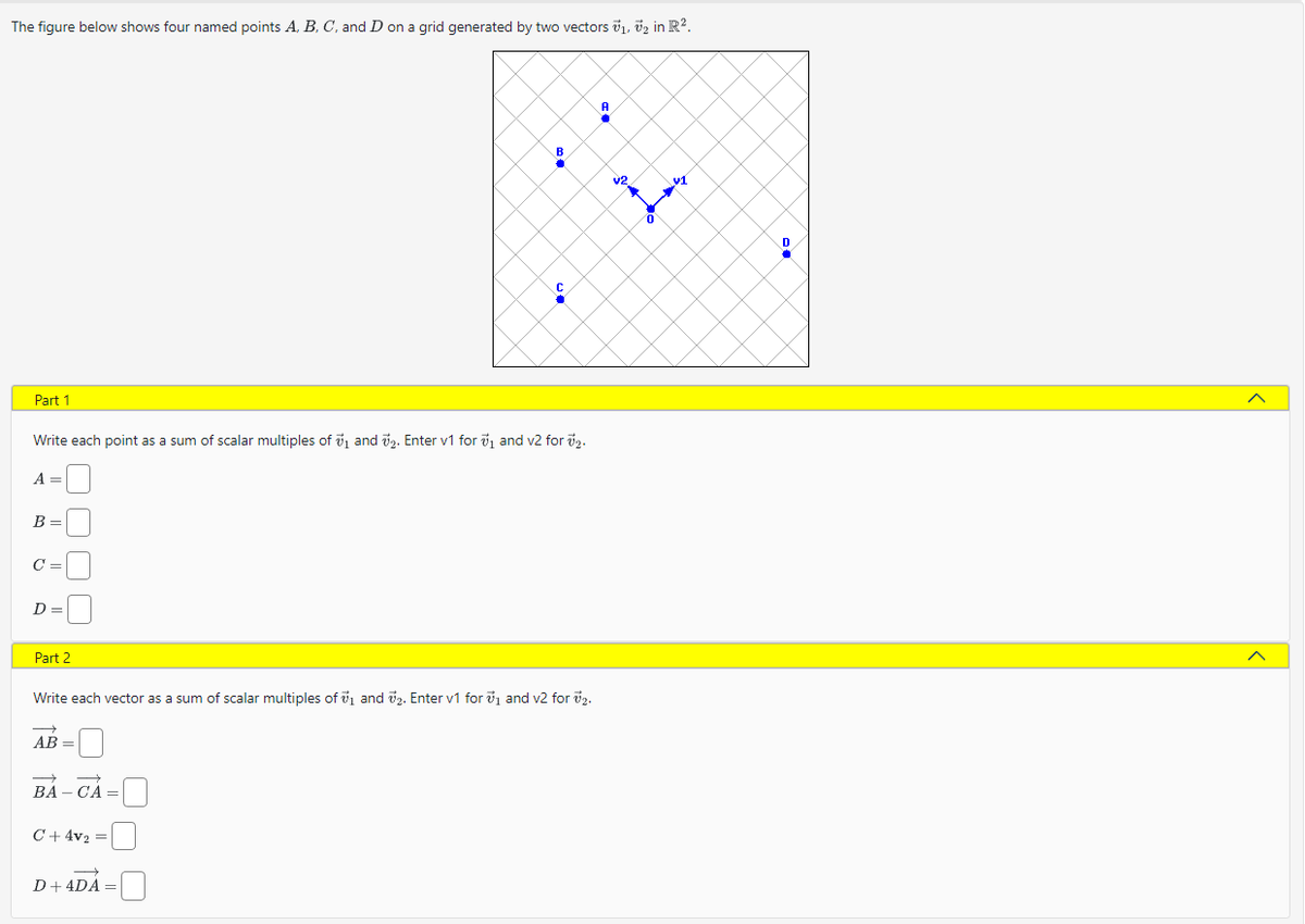 The figure below shows four named points A, B, C, and D on a grid generated by two vectors ₁, ₂ in R².
Part 1
A =
Write each point as a sum of scalar multiples of ₁ and ₂. Enter v1 for ₁ and v2 for ₂.
B=
C=
D=
Part 2
C
AB=
Write each vector as a sum of scalar multiples of ₁ and ₂. Enter v1 for ₁ and v2 for ₂.
BA-CA=
B
C+4v₂ =
19
D + 4DA =
A
v2
↑
0
91
D