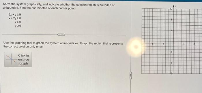 Solve the system graphically, and indicate whether the solution region is bounded or
unbounded. Find the coordinates of each corner point.
3x + y29
x + 2y 28
x20
y20
Use the graphing tool to graph the system of inequalities. Graph the region that represents
the correct solution only once.
Click to
enlarge
graph
-B
B
2
-42