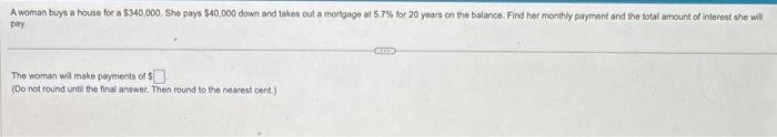 A woman buys a house for a $340,000. She pays $40,000 down and takes out a mortgage at 5.7% for 20 years on the balance. Find her monthly payment and the total amount of interest she will
pay.
The woman will make payments of $
(Do not round until the final answer. Then round to the nearest cent)