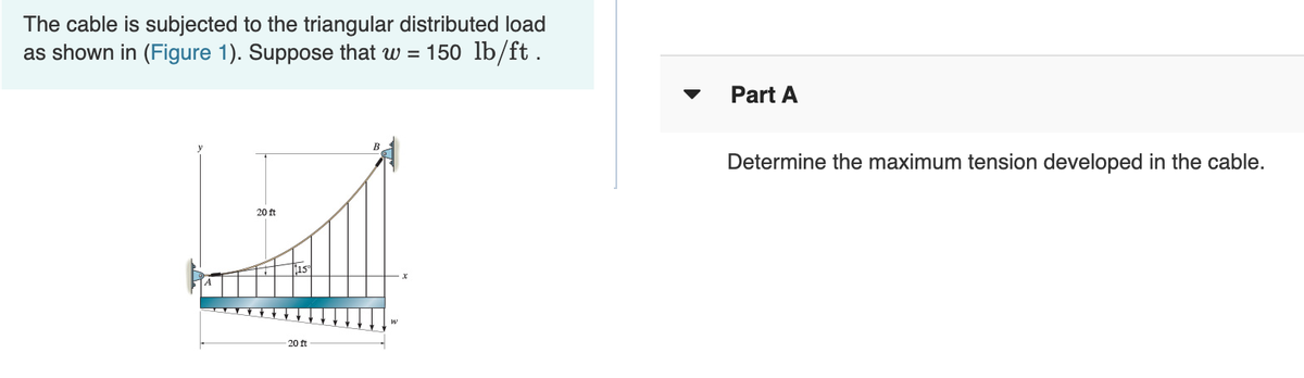 The cable is subjected to the triangular distributed load
as shown in (Figure 1). Suppose that w = 150 lb/ft.
20 ft
20 ft
Part A
Determine the maximum tension developed in the cable.