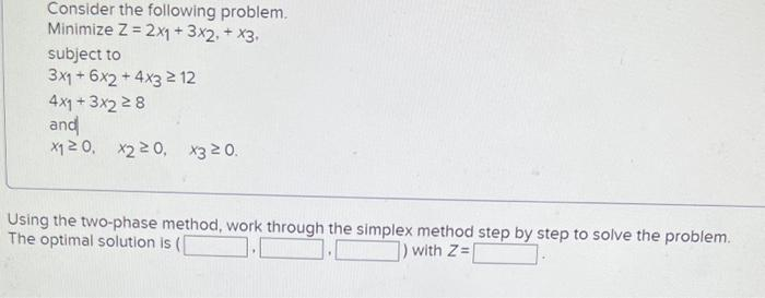 Consider the following problem.
Minimize Z = 2x1 + 3x2 + x3.
subject to
3x1 + 6x2 + 4x32 12
4x1+3x2 28
and
x₁20, X220, x3 20.
Using the two-phase method, work through the simplex method step by step to solve the problem.
The optimal solution is (
) with Z=