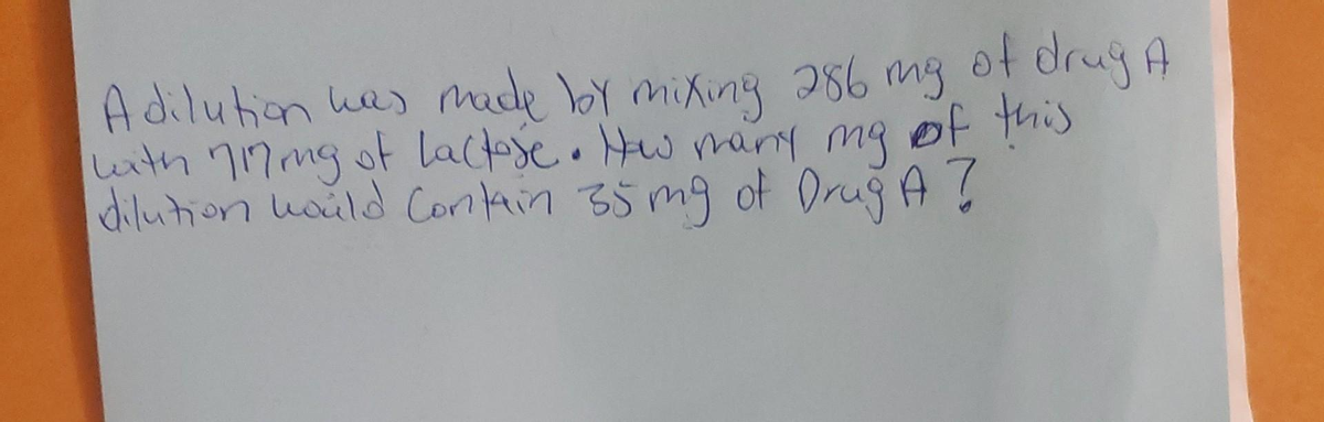 Adilution was made by mixing 286 mg of drug A
with 7Ming of lactose. How many my of this
dilution would contain 35mg of Drug A ?