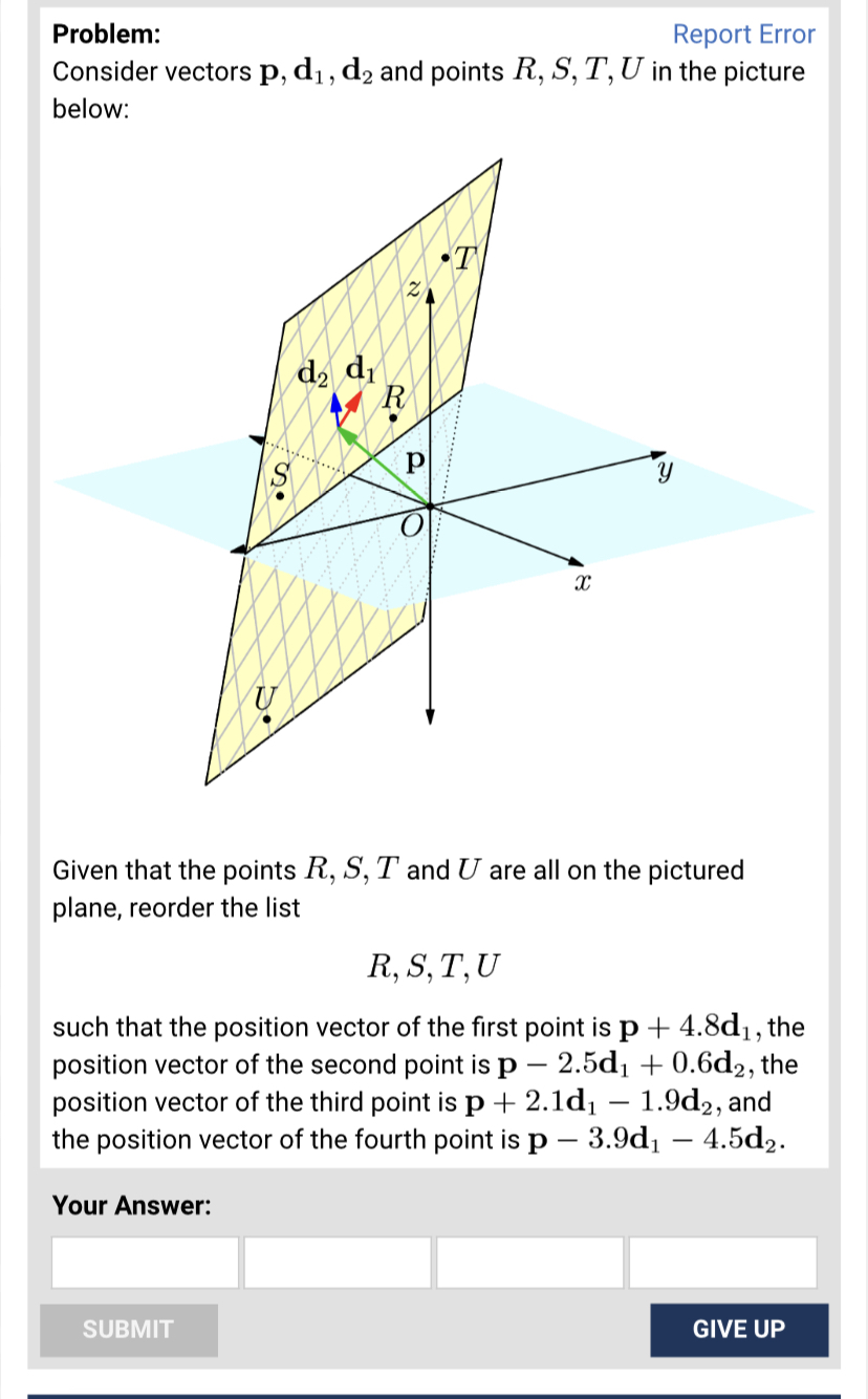 Problem:
Report Error
Consider vectors p, d₁, d₂ and points R, S, T, U in the picture
below:
S
U
SUBMIT
d₂ di
R
Р
10
T
X
Given that the points R, S, T and U are all on the pictured
plane, reorder the list
R, S, T, U
such that the position vector of the first point is p + 4.8d₁, the
position vector of the second point is p - 2.5d₁ + 0.6d2, the
position vector of the third point is p+2.1d₁ - 1.9d2, and
the position vector of the fourth point is p - 3.9d₁ - 4.5d₂.
Your Answer:
GIVE UP