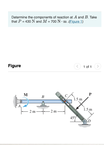 Determine the components of reaction at A and B. Take
that P = 430 N and M = 700 Nm .(Eigure 1)
Figure
M
2m-
B
2 m
FAI
<
1.5 m
45%
1 of 1
1.5 m