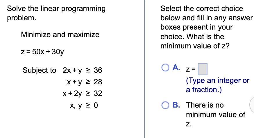 Solve the linear programming
problem.
Minimize and maximize
z = 50x + 30y
Subject to 2x + y ≥ 36
x+y ≥ 28
x + 2y ≥ 32
x, y ≥ 0
Select the correct choice
below and fill in any answer
boxes present in your
choice. What is the
minimum value of z?
O A.
Z=
(Type an integer or
a fraction.)
O B. There is no
minimum value of
Z.