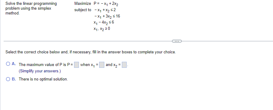 Solve the linear programming
problem using the simplex
method.
Maximize P= -x₁ + 2x₂
subject to - x₁ + x₂ ≤2
-X₁ + 3x₂ ≤ 16
x₁ - 4x₂ ≤6
x1, x₂ 20
Select the correct choice below and, if necessary, fill in the answer boxes to complete your choice.
and x₂ =
OA. The maximum value of P is P=
(Simplify your answers.)
O B. There is no optimal solution.
when x₁ =