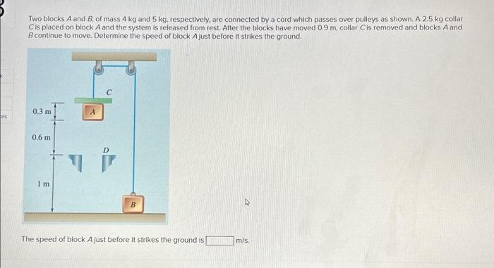 es
Two blocks A and B, of mass 4 kg and 5 kg, respectively, are connected by a cord which passes over pulleys as shown. A 2.5 kg collar
Cis placed on block A and the system is released from rest. After the blocks have moved 0.9 m, collar C is removed and blocks A and
B continue to move. Determine the speed of block A just before it strikes the ground.
0.3 m
0.6 m
1m
D
B
The speed of block A just before it strikes the ground is
D
m/s.