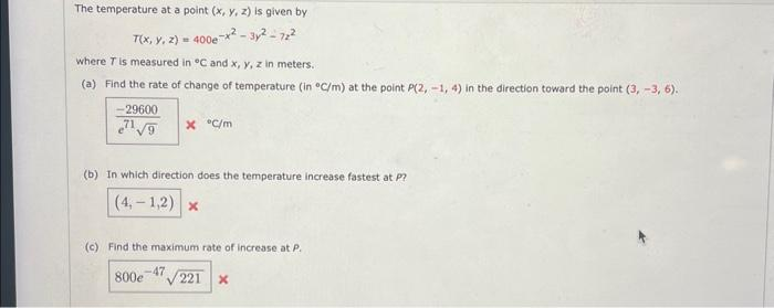 The temperature at a point (x, y, z) is given by
T(x, y, 2) = 400e-x²-3x²-72²
where T is measured in °C and x, y, z in meters.
(a) Find the rate of change of temperature (in °C/m) at the point P(2, -1, 4) in the direction toward the point (3, -3, 6).
29600
¹¹√9
(b) In which direction does the temperature increase fastest at P?
(4,-1,2) x
X °C/m
(c) Find the maximum rate of increase at P.
800e
-47
221 x