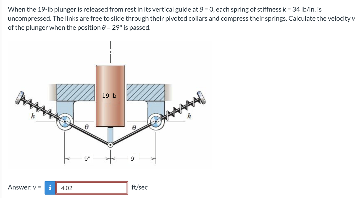 When the 19-lb plunger is released from rest in its vertical guide at 0 = 0, each spring of stiffness k = 34 lb/in. is
uncompressed. The links are free to slide through their pivoted collars and compress their springs. Calculate the velocity v
of the plunger when the position 0 = 29° is passed.
www
Answer: v=
4.02
0
9"
19 lb
0
9"
ft/sec
AAAAI
k