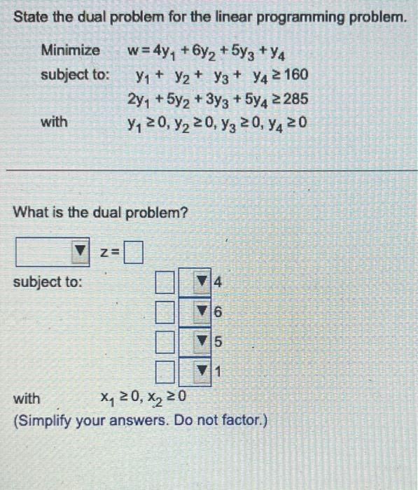 State the dual problem for the linear programming problem.
Minimize
w = 4y₁ + 6y₂ + 5y3 +Y4
subject to:
V₁ V2 V3+ Y4 ≥ 160
2y₁ +5y2 + 3y3 + 5y4 ≥285
y₁ ≥ 0, y₂ ≥ 0, y3 ≥ 0, y4 20
with
What is the dual problem?
subject to:
Z=
4
6
5
1
with
X₁20, X₂ 20
(Simplify your answers. Do not factor.)