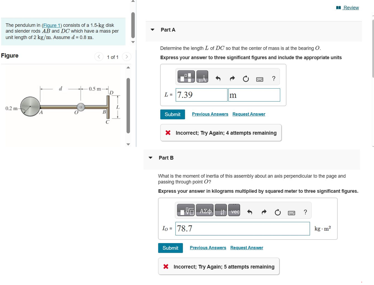 The pendulum in (Figure 1) consists of a 1.5-kg disk
and slender rods AB and DC which have a mass per
unit length of 2 kg/m. Assume d = 0.8 m.
Figure
0.2 m-
A
d
-0.5 m-
B
1 of 1
D
Part A
Determine the length L of DC so that the center of mass is at the bearing O.
Express your answer to three significant figures and include the appropriate units
L = 7.39
HA
Part B
m
Submit Previous Answers Request Answer
Ⓡ
X Incorrect; Try Again; 4 attempts remaining
Io = 78.7
V=| ΑΣΦ. 11 | vec
?
What is the moment of inertia of this assembly about an axis perpendicular to the page and
passing through point O?
Express your answer in kilograms multiplied by squared meter to three significant figures.
Submit Previous Answers Request Answer
X Incorrect; Try Again; 5 attempts remaining
?
Review
kg.m²