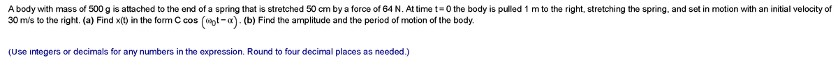 A body with mass of 500 g is attached to the end of a spring that is stretched 50 cm by a force of 64 N. At time t=0 the body is pulled 1 m to the right, stretching the spring, and set in motion with an initial velocity of
30 m/s to the right. (a) Find x(t) in the form C cos (@ot-x). (b) Find the amplitude and the period of motion of the body.
(Use integers or decimals for any numbers in the expression. Round to four decimal places as needed.)