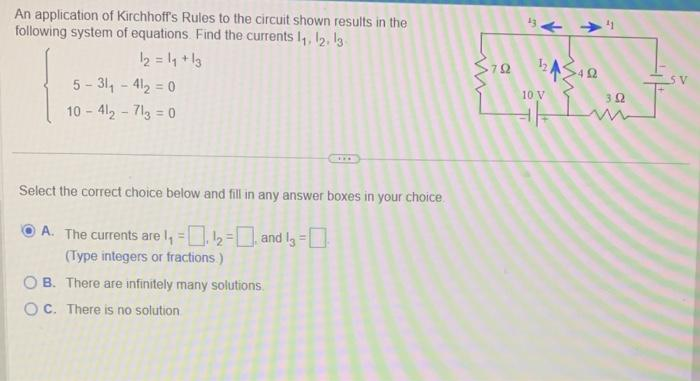 An application of Kirchhoff's Rules to the circuit shown results in the
following system of equations. Find the currents 1₁, 12, 13
12 = 1₁ +13
5-31₁-41₂-0
10-412-713=0
Select the correct choice below and fill in any answer boxes in your choice.
A. The currents are 1₁ - 12
and 13-0
(Type integers or fractions)
OB. There are infinitely many solutions.
OC. There is no solution
m
3792
a
10 V
402
302
J