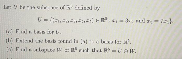 Let U be the subspace of R5 defined by
U = {(1, 2, 3, 4, 5) ER5 : x1 = 3x2 and x3 = 7x4}.
(a) Find a basis for U.
(b) Extend the basis found in (a) to a basis for R5.
(c) Find a subspace W of R5 such that R5 = U @W.