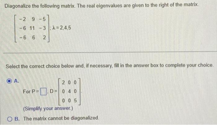 Diagonalize the following matrix. The real eigenvalues are given to the right of the matrix.
-2 9 -5
-6 11 -3 λ = 2,4,5
-6 6 2
Select the correct choice below and, if necessary, fill in the answer box to complete your choice.
200
For P=D=0 40
005
(Simplify your answer.)
OB. The matrix cannot be diagonalized.