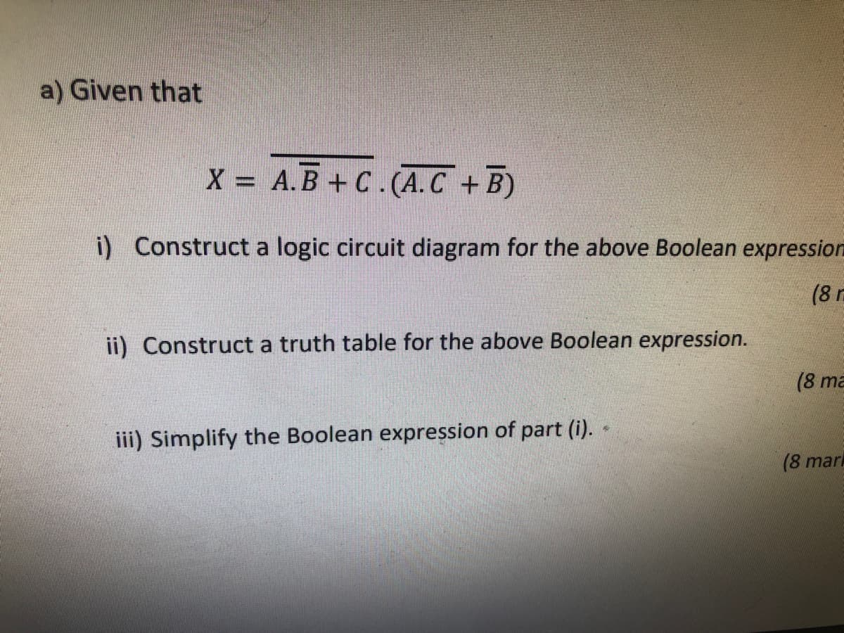 a) Given that
X A.B+C.(A.C +B)
i) Construct a logic circuit diagram for the above Boolean expression
(8
ii) Construct a truth table for the above Boolean expression.
(8 ma
iii) Simplify the Boolean expression of part (i).
(8 mari
