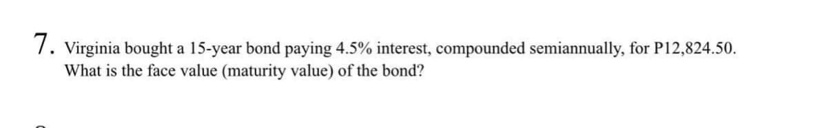 7. Virginia bought a 15-year bond paying 4.5% interest, compounded semiannually, for P12,824.50.
What is the face value (maturity value) of the bond?
