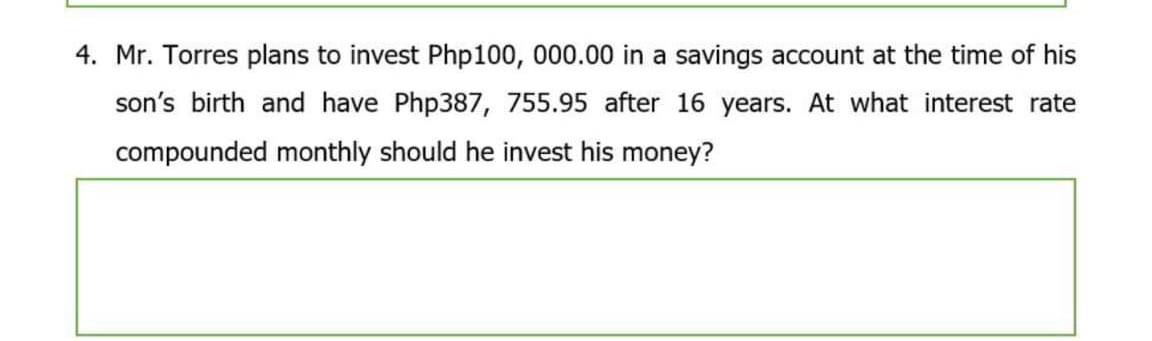 4. Mr. Torres plans to invest Php100, 000.00 in a savings account at the time of his
son's birth and have Php387, 755.95 after 16 years. At what interest rate
compounded monthly should he invest his money?
