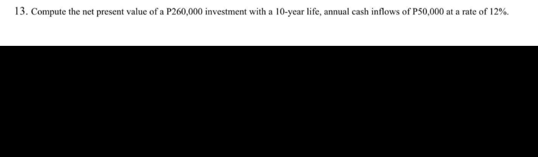 13. Compute the net present value of a P260,000 investment with a 10-year life, annual cash inflows of P50,000 at a rate of 12%.
