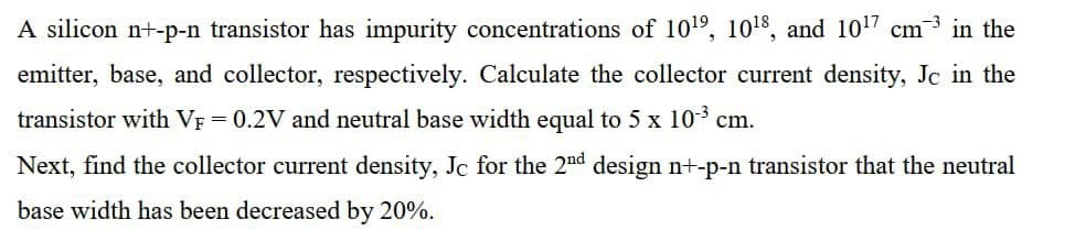 A silicon n+-p-n transistor has impurity concentrations of 1019, 1018, and 1017 cm
3 in the
emitter, base, and collector, respectively. Calculate the collector current density, Jc in the
transistor with VF = 0.2V and neutral base width equal to 5 x 103 cm.
Next, find the collector current density, Jc for the 2nd design nt-p-n transistor that the neutral
base width has been decreased by 20%.
