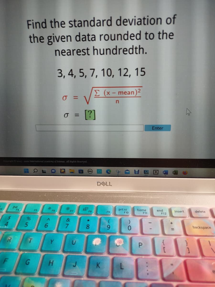 $
4
Copyright © 2003-2022 International Academy of Science. All Rights Reserved.
F
DII
Find the standard deviation of
the given data rounded to the
nearest hundredth.
3, 4, 5, 7, 10, 12, 15
Σ (x-mean)2
n
F4
55
%
T
G
F5
A
6
F6
Y
0 =
H
0 = [?]
*
F7
&
7
F8
* 00
8
DELL
K
F9
9
prt sc
F10
0
home
F11
P
20
I
Enter
end
F12
Insert
=
L
delete
backspace