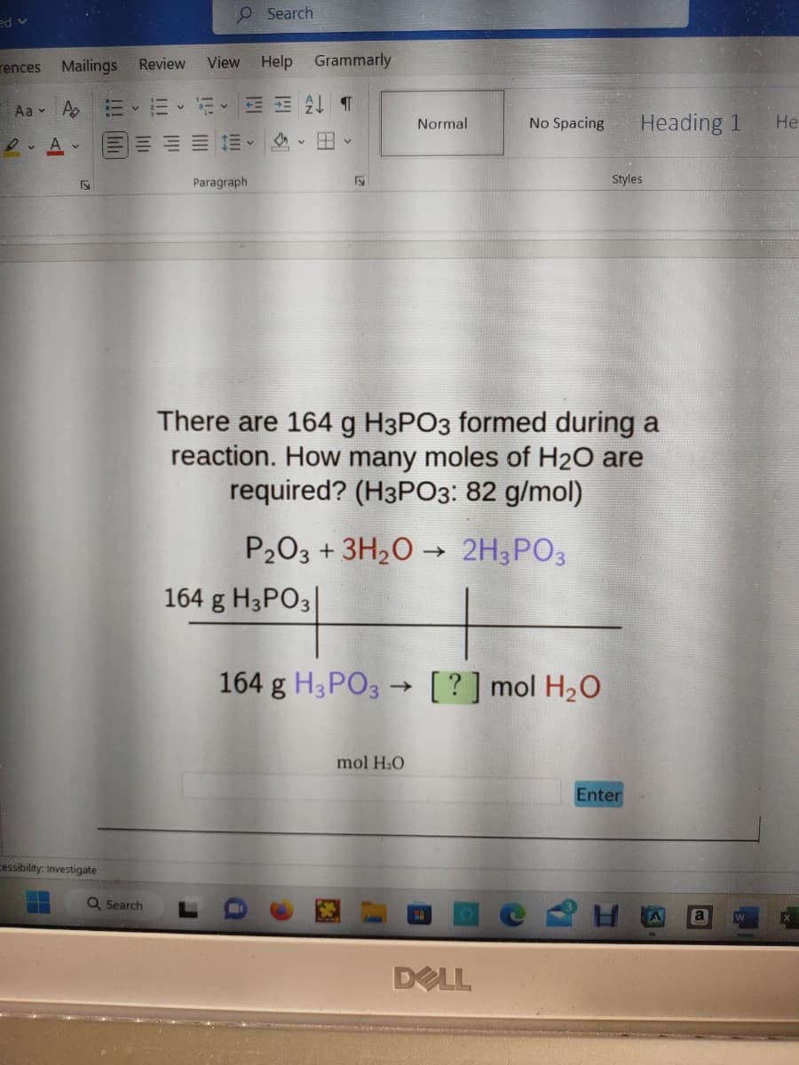 ed v
rences
Mailings
Aa A
DA
F
cessibility: Investigate
=
O Search
Review View Help Grammarly
Q Search
3- v EAT
Paragraph
a
v
Hv
Fy
164 g H3PO3|
Normal
P₂O3 + 3H₂O → 2H3PO3
No Spacing
There are 164 g H3PO3 formed during a
reaction. How many moles of H₂O are
required? (H3PO3: 82 g/mol)
mol H₂O
164 g H3PO3 [?] mol H₂O
DELL
Heading 1
Styles
Enter
He