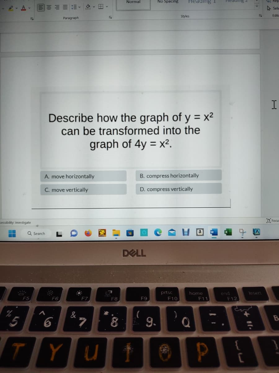 A
▬▬▬
cessibility: Investigate
√
F5
Q Search
Paragraph
A. move horizontally
C. move vertically
F6
6
TY
&
Describe how the graph of y = x²
can be transformed into the
graph of 4y = x².
F7
Fy
7
F8
Normal
8
DELL
Yut
F9
B. compress horizontally
D. compress vertically
(
f
No Spacing
9.
Heading 1
prtsc
F10
Styles
Ⓡ
home
F11
P
Heading ²
end
F12
2+11.
C
F
Insert
Sele
Editi
I
Focus
B