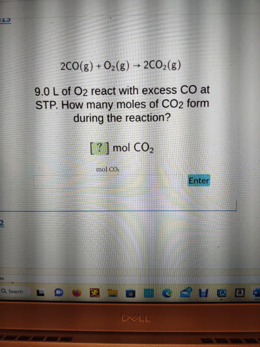 AU
ate
Q Search
2CO(g) + O₂(g) → 2CO₂(g)
9.0 L of O2 react with excess CO at
STP. How many moles of CO2 form
during the reaction?
[?] mol CO₂
mol CO
DELL
Enter
2H A
a W