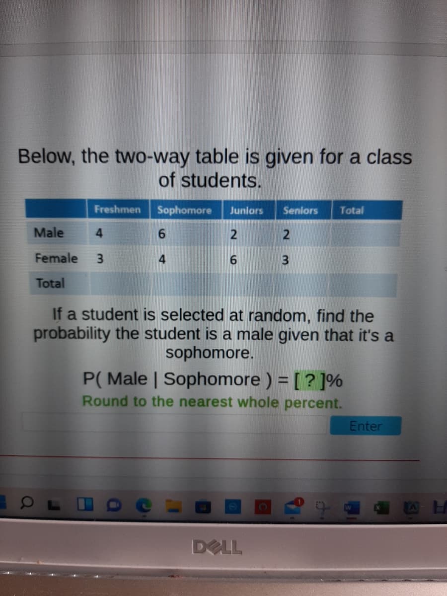 Below, the two-way table is given for a class
of students.
Freshmen
Sophomore
Juniors
Seniors
Total
Male
6.
Female
3.
6.
Total
If a student is selected at random, find the
probability the student is a male given that it's a
sophomore.
P( Male | Sophomore ) = [ ? ]%
Round to the nearest whole percent.
Enter
DELL
