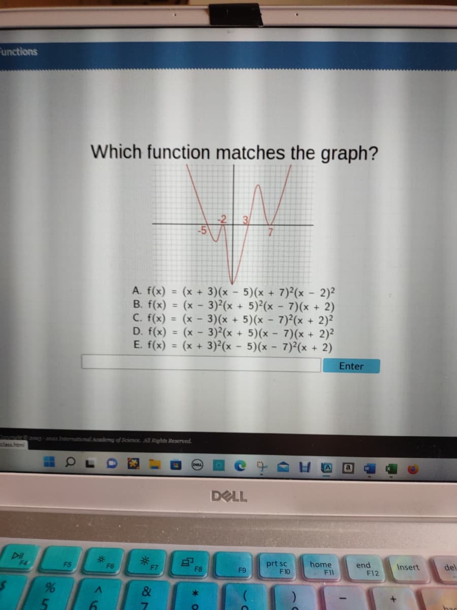 Functions
class.html
F4
2003-2022 International Academy of Science. All Rights Reserved.
a
Which function matches the graph?
F5
A
6
A. f(x) = (x + 3)(x - 5)(x + 7)²(x - 2)²
B. f(x) = (x - 3)²(x + 5)²(x-7)(x + 2)
C. f(x) = (x - 3)(x + 5) (x - 7)2(x + 2)²
D. f(x) = (x - 3)²(x + 5)(x-7)(x + 2)²
E. f(x) = (x + 3)²(x - 5)(x-7)²(x + 2)
F6
*F
&
7
F8
*
O
DELL
F9
C
prt sc
F10
home
F11
Enter
end
F12
Insert
+
del