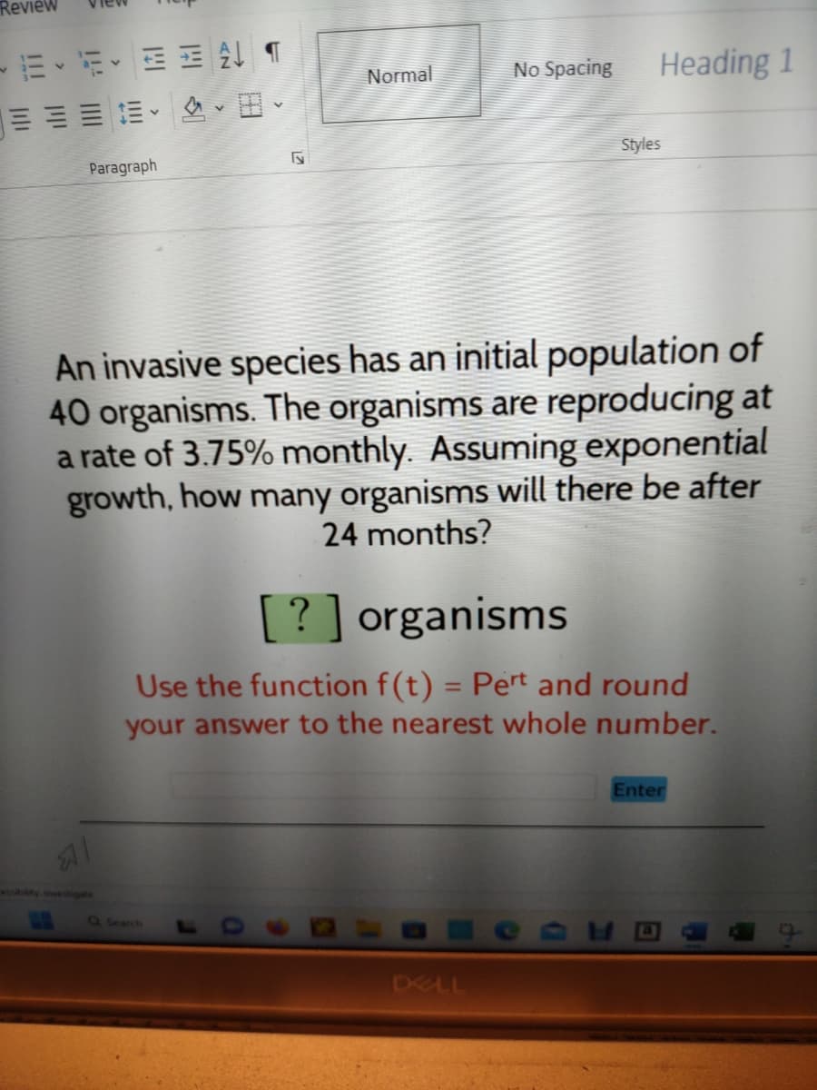 Review
Paragraph
N
Normal
No Spacing
Heading 1
DELL
Styles
An invasive species has an initial population of
40 organisms. The organisms are reproducing at
a rate of 3.75% monthly. Assuming exponential
growth, how many organisms will there be after
24 months?
[?] organisms
Use the function f(t) = Pert and round
your answer to the nearest whole number.
Enter