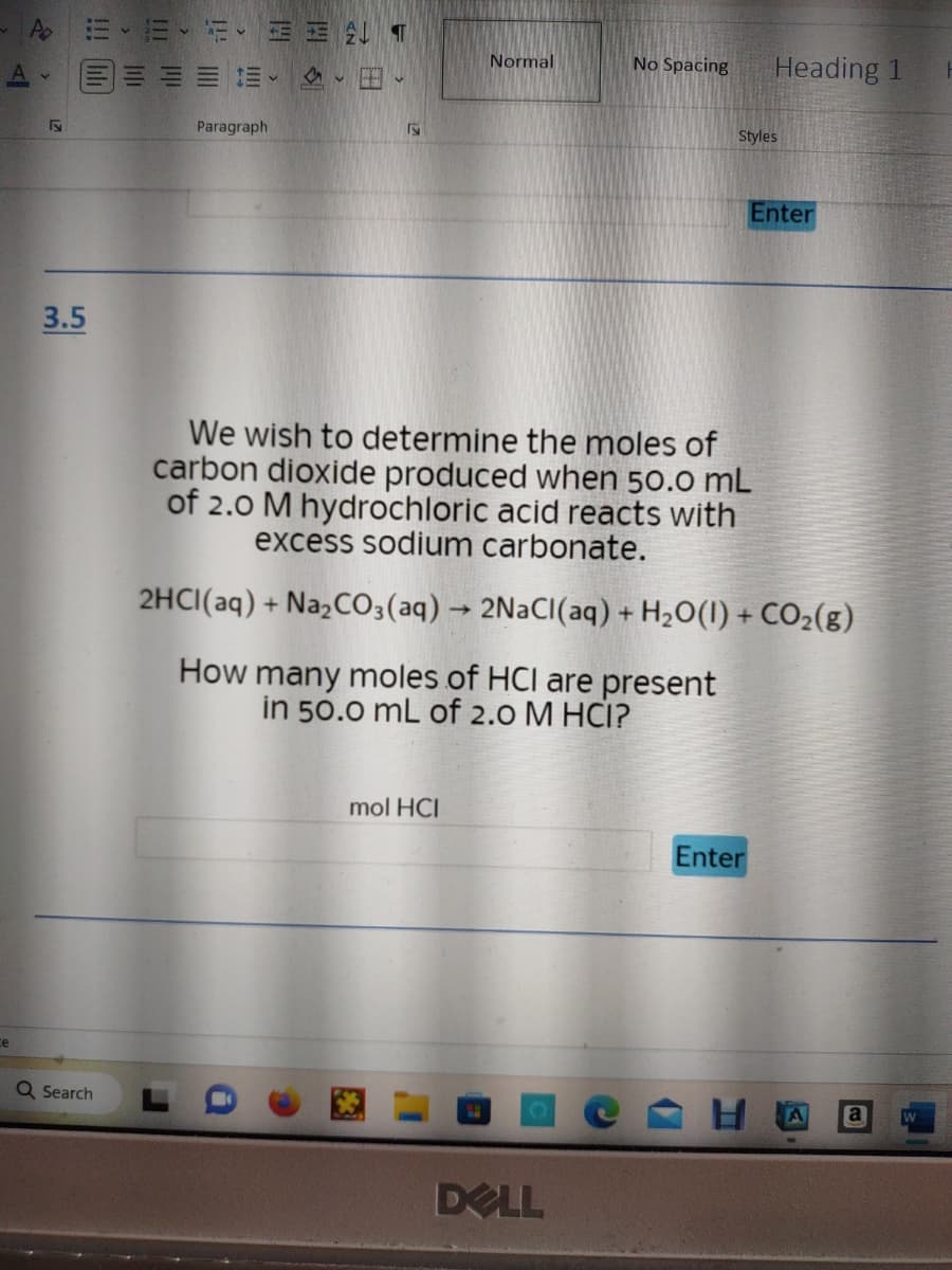 A EE E
三
F
3.5
Q Search
Paragraph
ALT
、田、
Normal
mol HCI
No Spacing
DELL
Heading 1
Styles
We wish to determine the moles of
carbon dioxide produced when 50.0 mL
of 2.0 M hydrochloric acid reacts with
excess sodium carbonate.
2HCl(aq) + Na2CO3(aq) → 2NaCl(aq) + H₂O(1) + CO₂(g)
How many moles of HCI are present
in 50.0 mL of 2.0 M HCI?
Enter
Enter
A
a