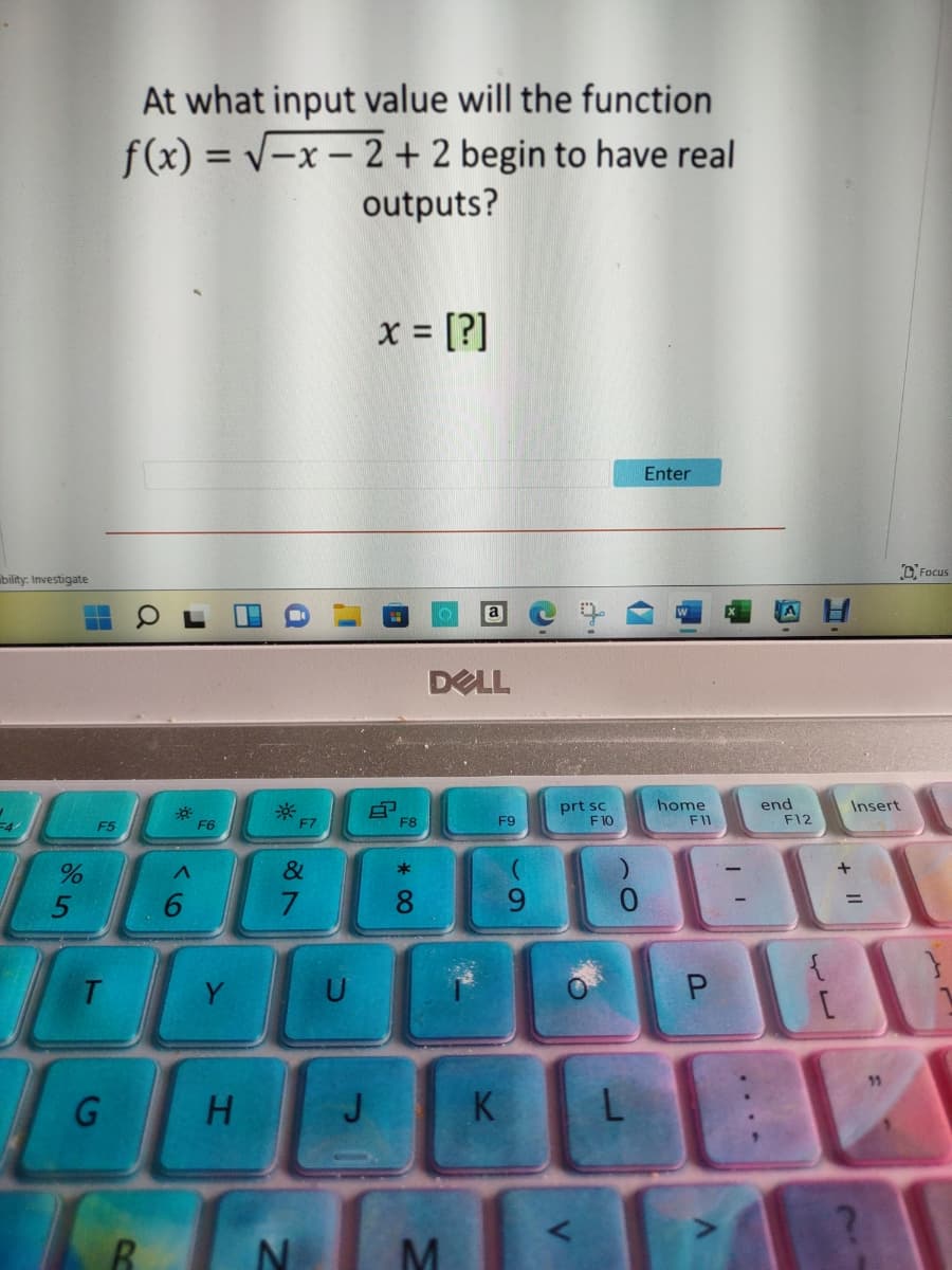 At what input value will the function
f(x) = v-x-2+ 2 begin to have real
outputs?
x = [?]
%3D
Enter
bility: Investigate
DFocus
DELL
prt sc
F10
home
F11
end
F12
Insert
F5
F6
F7
F8
F9
&
*
6.
8.
9.
0.
T.
U
P.
K
M
...-
1.
C
