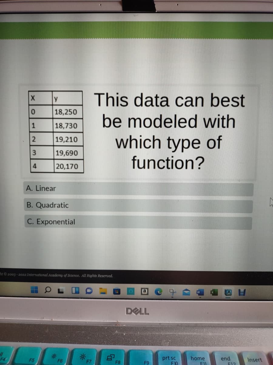 This data can best
be modeled with
which type of
18,250
18,730
19,210
3
19,690
function?
20,170
A. Linear
B. Quadratic
C. Exponential
ht2003-2022 International Academy of Science. All Rights Reserved.
DELL
//
F4
prt sc
F10
F5
F6
home
end
Insert
F7
F8
F9
F12
