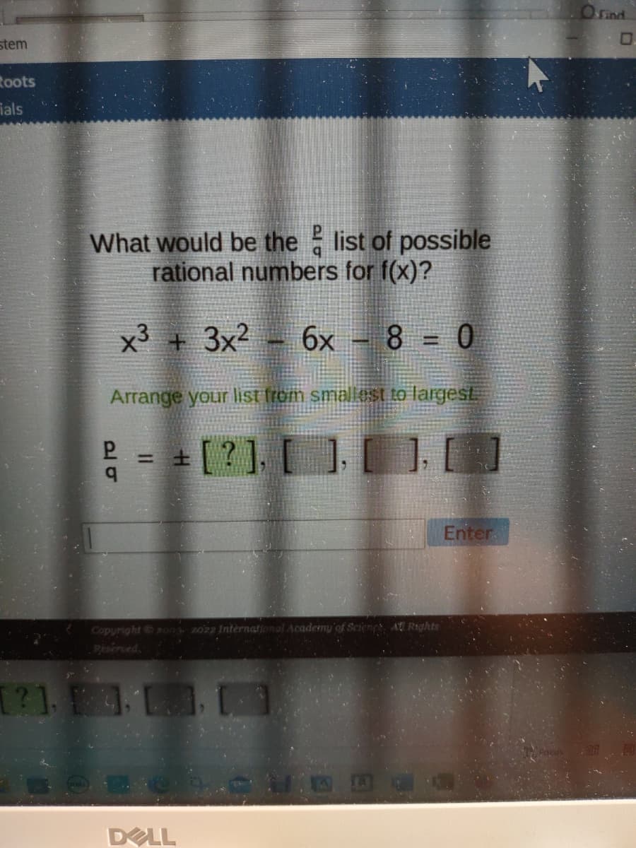 stem
Roots
ials
What would be the list of possible
rational numbers for f(x)?
x³ + 3x² 6x
8=0
Arrange your list from smallest to largest
= + [?], [ ], [ ] [ ]
PR
Copyright © 2003 2022 International Academy of Sciencs, All Rights
[?], [4]
DELL
D
Enter
O Find.
0