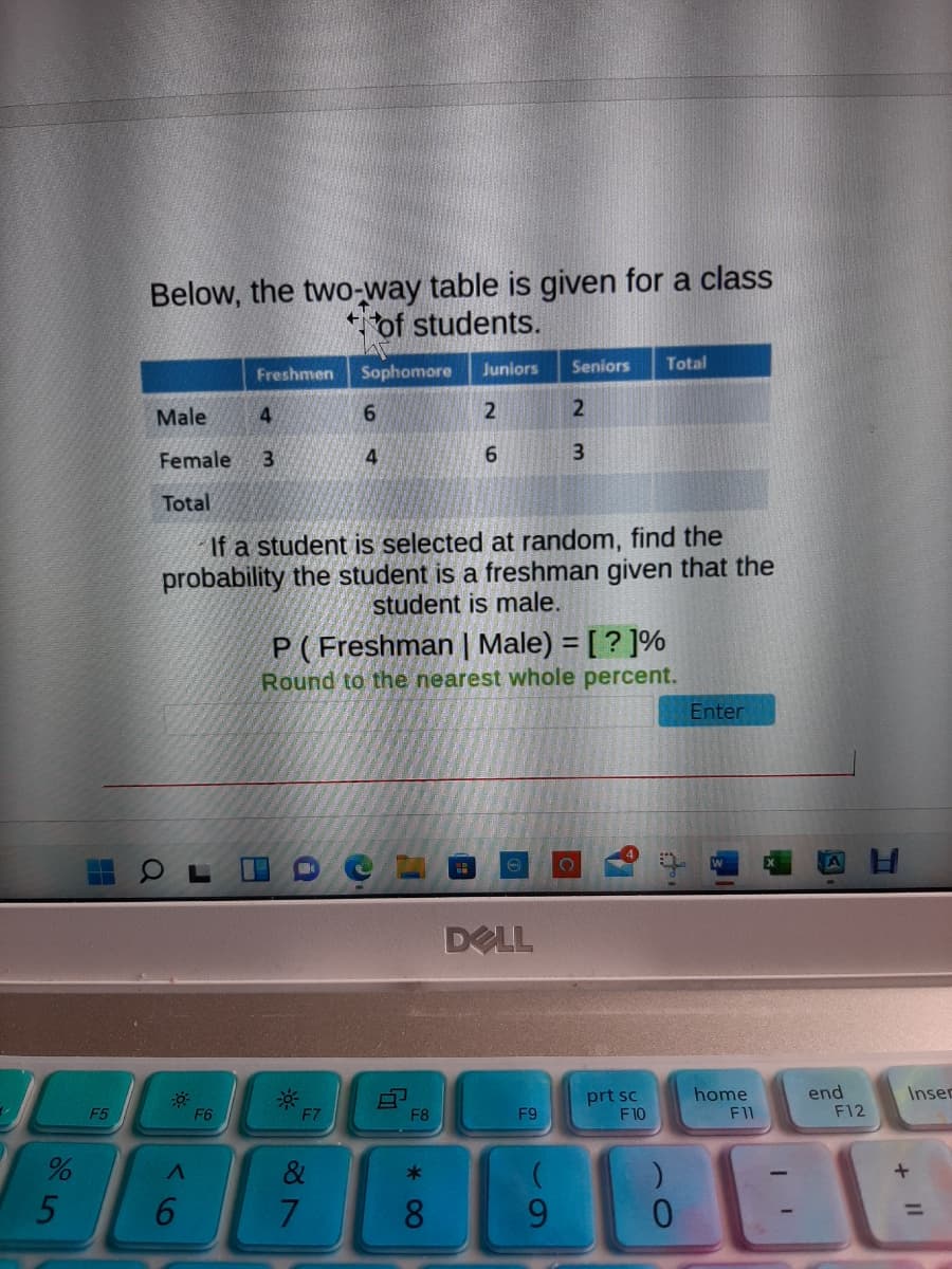 Below, the two-way table is given for a class
* of students.
Freshmen
Sophomore
Juniors
Seniors
Total
Male
4
Female
4.
9.
3.
Total
If a student is selected at random, find the
probability the student is a freshman given that the
student is male.
P( Freshman | Male) = [ ? ]%
Round to the nearest whole percent.
%3D
Enter
DELL
prt sc
F10
home
F11
end
F12
F5
Inser
F6
F7
F8
F9
&
5
8.
9.
