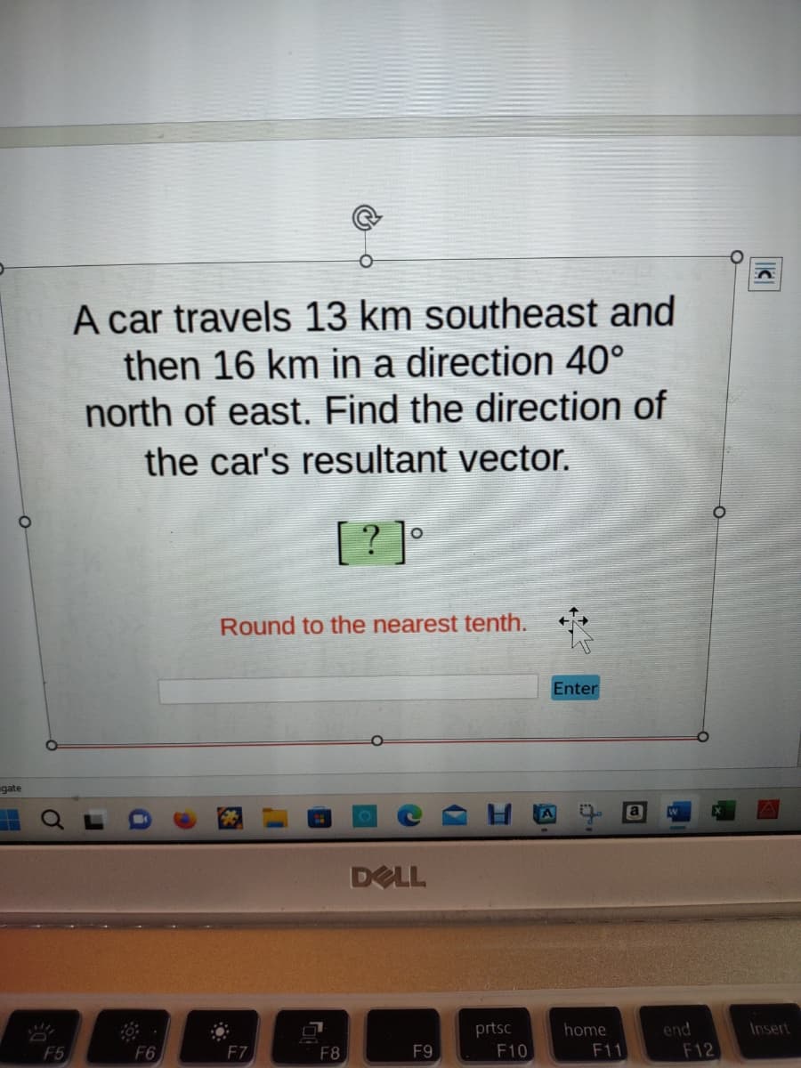 gate
MI
F5
A car travels 13 km southeast and
then 16 km in a direction 40°
north of east. Find the direction of
the car's resultant vector.
[?]°
F6
Round to the nearest tenth.
F7
F8
DELL
F9
prtsc
F10
Enter
home
F11
end
F12
Insert