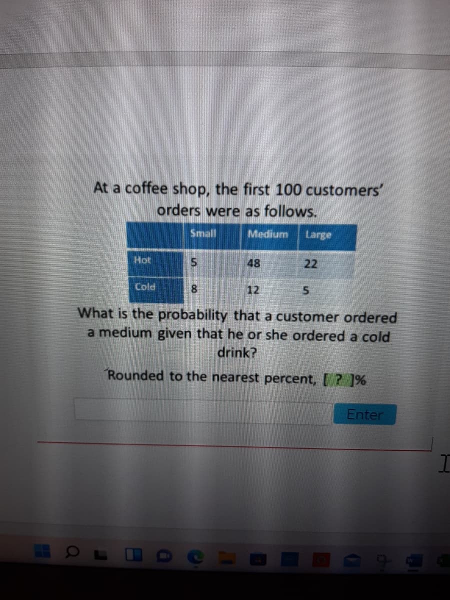 **Text Transcript for Educational Website**

At a coffee shop, the first 100 customers' orders were as follows:

|          | Small | Medium | Large |
|----------|-------|--------|-------|
| **Hot**  |   5   |   48   |  22   |
| **Cold** |   8   |   12   |   5   |

What is the probability that a customer ordered a medium given that he or she ordered a cold drink?

*Rounded to the nearest percent, [\_\_\_]%*

**Explanation of the Table:**

The table presents data on coffee sizes ordered by the first 100 customers at a coffee shop, categorized by type of drink (Hot or Cold) and size (Small, Medium, or Large).

- **Hot Drinks:**
  - Small: 5 orders
  - Medium: 48 orders
  - Large: 22 orders

- **Cold Drinks:**
  - Small: 8 orders
  - Medium: 12 orders
  - Large: 5 orders

To find the probability that a customer ordered a medium size given that they ordered a cold drink, calculate the ratio of medium cold drinks to the total cold drinks ordered.

**Calculation not provided on the image.**