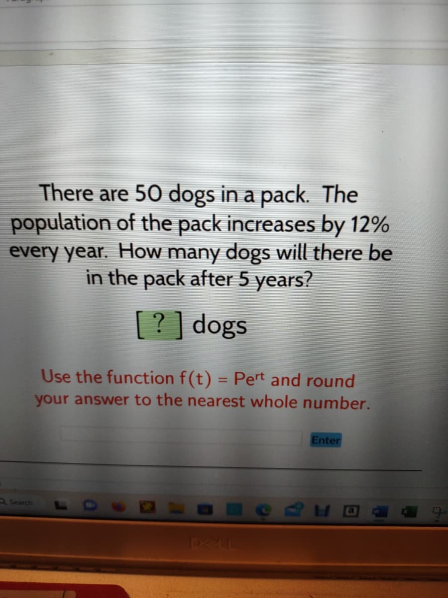 There are 50 dogs in a pack. The
population of the pack increases by 12%
every year. How many dogs will there be
in the pack after 5 years?
[?] dogs
Search
Use the function f(t) = Pert and round
your answer to the nearest whole number.
DELL
Enter