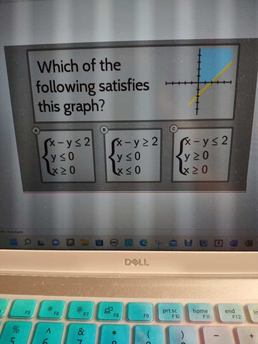 plity Investigate
%
5
F5
Which of the
following satisfies
this graph?
x-y≤2
y≤0
X≥0
A
6
F6
F7
&
x-y≥ 2
Ry≤0
x≤0
DOLL
G
F8
*
e
DELL
F9
prt sc
F10
x-y≤2
y ≥0
X>0
home
F11
-
end
F12
In