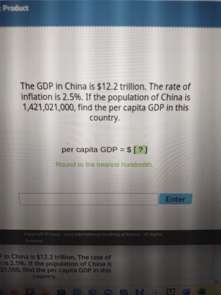 Product
The GDP in China is $12.2 trillion. The rate of
inflation is 2.5%. If the population of China is
1,421,021,000, find the per capita GDP in this
country.
per capita GDP = $ [?]
Round to the nearest hundredth.
Copyright © 2003-2022 International Academy of Science. All Rights
Reserved.
P in China is $12.2 trillion. The rate of
mis 2.5%. If the population of China is
21,000, find the per capita GDP in this
country.
H
t
Enter
a
H
M
D