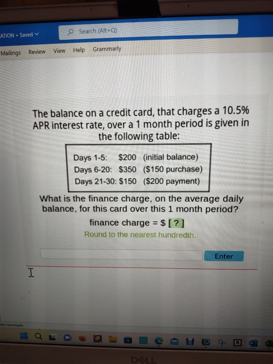 LATION Saved V
Mailings Review View Help Grammarly
lity: Investigate
O Search (Alt+Q)
The balance on a credit card, that charges a 10.5%
APR interest rate, over a 1 month period is given in
the following table:
I
Days 1-5: $200 (initial balance)
Days 6-20: $350 ($150 purchase)
Days 21-30: $150 ($200 payment)
What is the finance charge, on the average daily
balance, for this card over this 1 month period?
finance charge = $ [?]
Round to the nearest hundredth.
DELL
Enter
