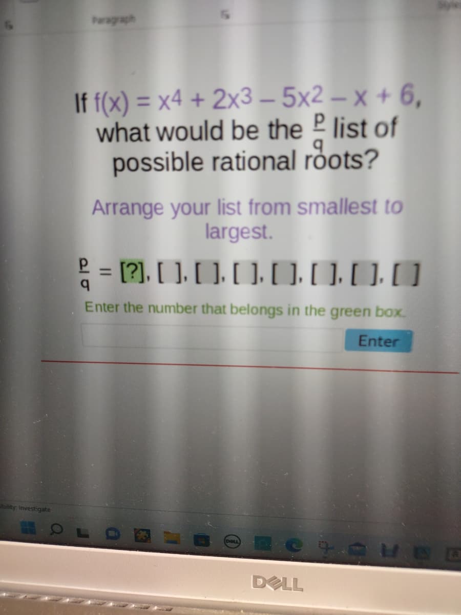 ibility: Investigate
Paragraph
If f(x) = x4 + 2x3-5x2-x + 6,
P
what would be the list of
possible rational roots?
Arrange your list from smallest to
largest.
² = [?], [] [] [] []. []. [.[]
q
Enter the number that belongs in the green box.
Enter
DOLL
DELL