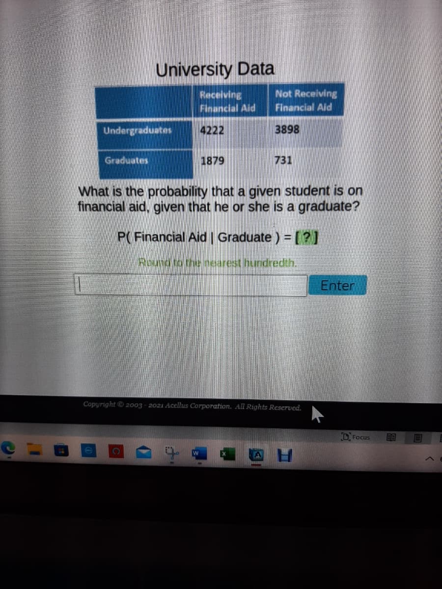 University Data
Not Receiving
Receiving
Financial Aid
Financial Aid
Undergraduates
4222
3898
Graduates
1879
731
What is the probability that a given student is on
financial aid, given that he or she is a graduate?
P(Financial Aid | Graduate ) = [?]
Round to thenearest hundredth.
Enter
Copyright2o03 - 2021 Acellus Corporation. All Rights Reserved.
D Focus
