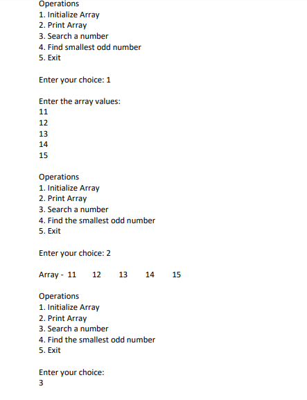 Operations
1. Initialize Array
2. Print Array
3. Search a number
4. Find smallest odd number
5. Exit
Enter your choice: 1
Enter the array values:
11
12
13
14
15
Operations
1. Initialize Array
2. Print Array
3. Search a number
4. Find the smallest odd number
5. Exit
Enter your choice: 2
Array - 11
12
13
14
15
Operations
1. Initialize Array
2. Print Array
3. Search a number
4. Find the smallest odd number
5. Exit
Enter your choice:
3
