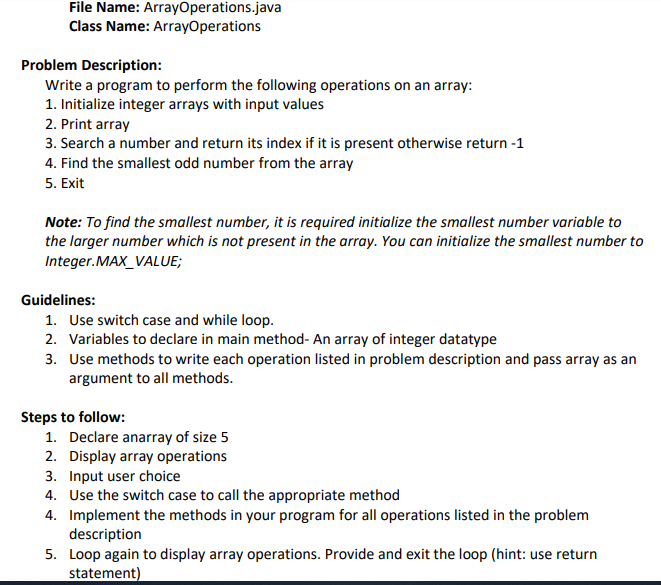 File Name: ArrayOperations.java
Class Name: ArrayOperations
Problem Description:
Write a program to perform the following operations on an array:
1. Initialize integer arrays with input values
2. Print array
3. Search a number and return its index if it is present otherwise return -1
4. Find the smallest odd number from the array
5. Exit
Note: To find the smallest number, it is required initialize the smallest number variable to
the larger number which is not present in the array. You can initialize the smallest number to
Integer.MAX_VALUE;
Guidelines:
1. Use switch case and while loop.
2. Variables to declare in main method- An array of integer datatype
3. Use methods to write each operation listed in problem description and pass array as an
argument to all methods.
Steps to follow:
1. Declare anarray of size 5
2. Display array operations
3. Input user choice
4. Use the switch case to call the appropriate method
4. Implement the methods in your program for all operations listed in the problem
description
5. Loop again to display array operations. Provide and exit the loop (hint: use return
statement)
