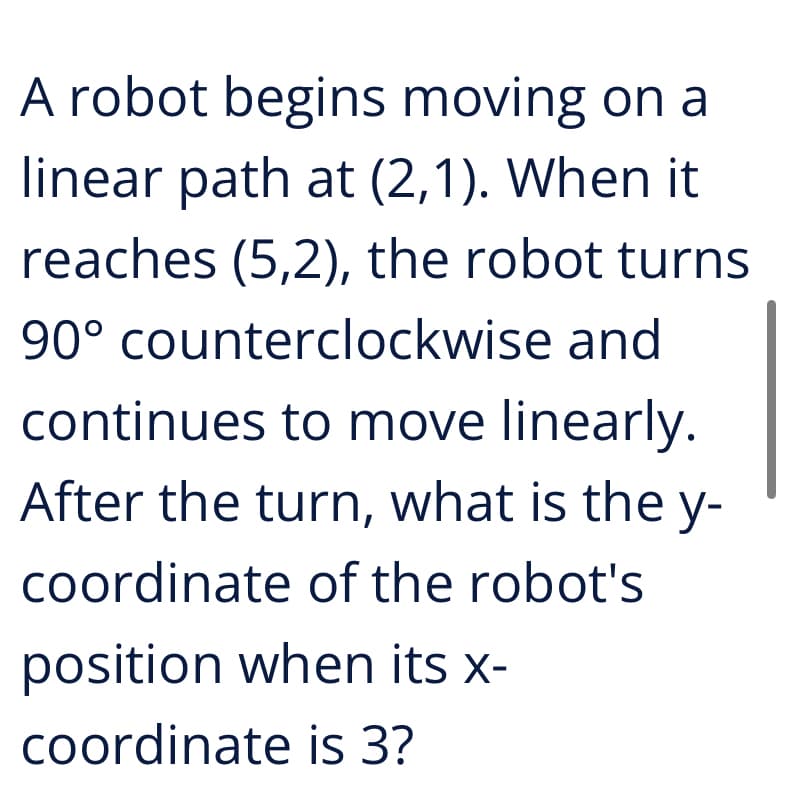 A robot begins moving on a
linear path at (2,1). When it
reaches (5,2), the robot turns
90° counterclockwise and
continues to move linearly.
After the turn, what is the y-
coordinate of the robot's
position when its x-
coordinate is 3?
