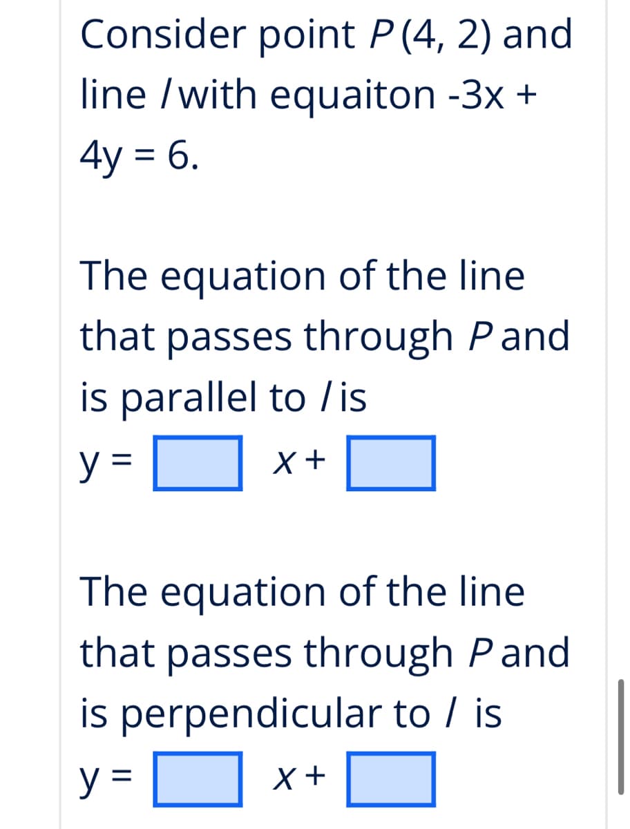 Consider point P (4, 2) and
line /with equaiton -3x +
4y = 6.
The equation of the line
that passes through Pand
is parallel to /is
y =
The equation of the line
that passes through Pand
is perpendicular to / is
y =
x +
